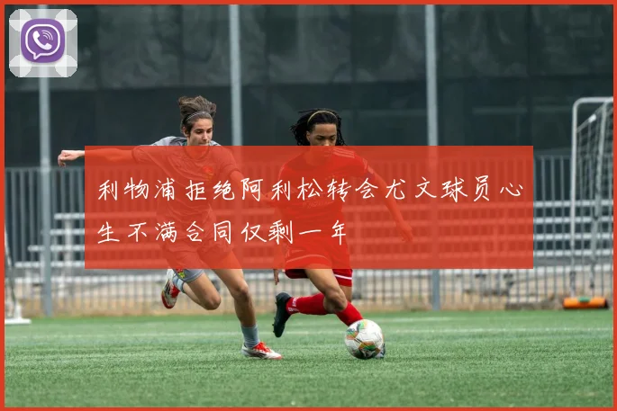 利物浦拒绝阿利松转会尤文球员心生不满合同仅剩一年