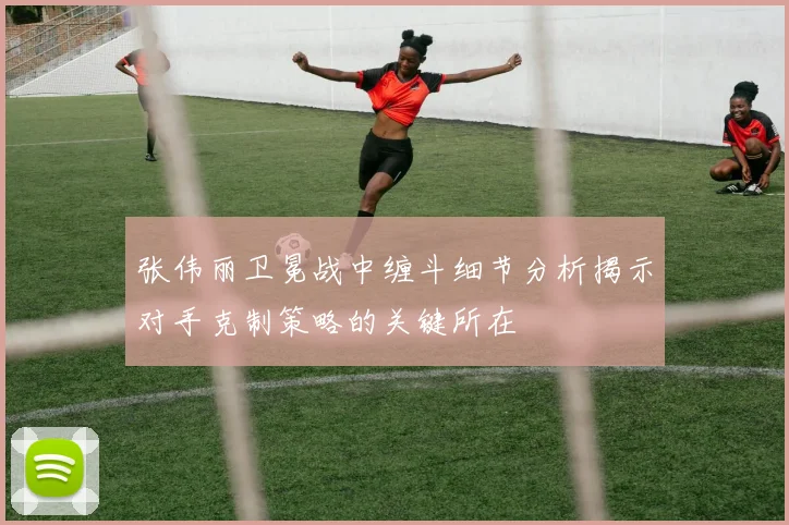 张伟丽卫冕战中缠斗细节分析揭示对手克制策略的关键所在