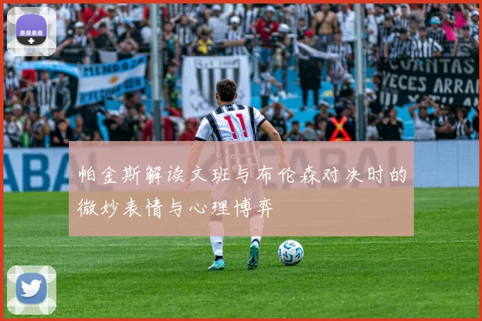 帕金斯解读文班与布伦森对决时的微妙表情与心理博弈