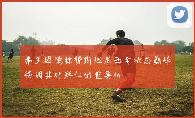弗罗因德称赞斯坦尼西奇状态巅峰强调其对拜仁的重要性