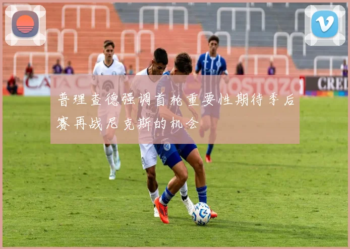 普理查德强调首轮重要性期待季后赛再战尼克斯的机会
