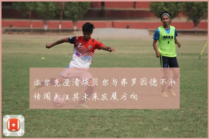 法尔克澄清埃贝尔与弗罗因德不和传闻关注其未来发展方向