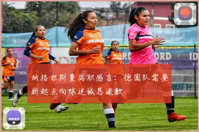 纳格尔斯曼离职感言：德国队需要新起点向球迷诚恳道歉