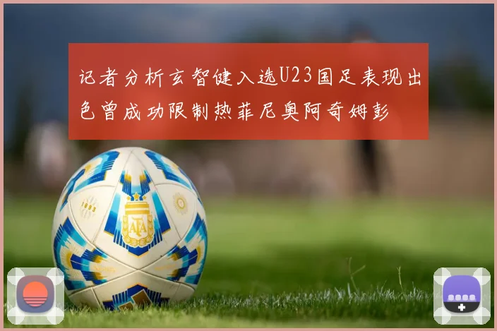 记者分析玄智健入选U23国足表现出色曾成功限制热菲尼奥阿奇姆彭