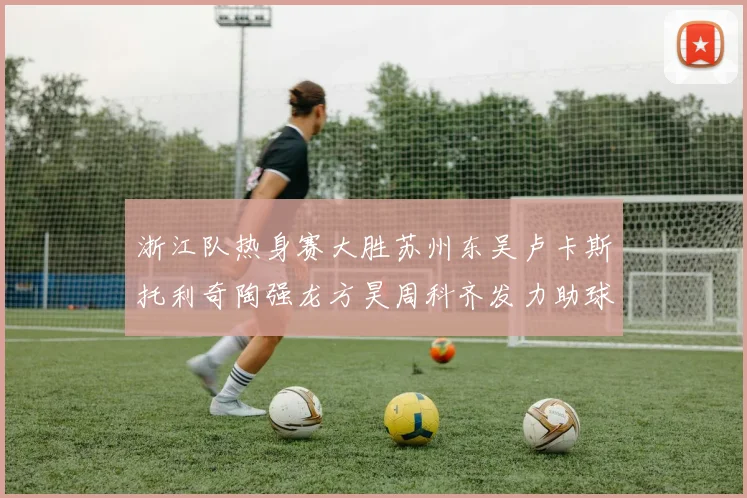 浙江队热身赛大胜苏州东吴卢卡斯托利奇陶强龙方昊周科齐发力助球队取胜