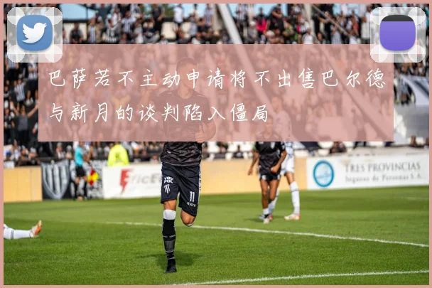 巴萨若不主动申请将不出售巴尔德与新月的谈判陷入僵局