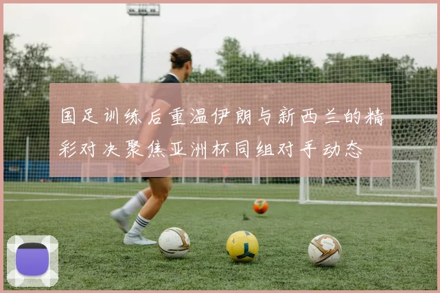 国足训练后重温伊朗与新西兰的精彩对决聚焦亚洲杯同组对手动态
