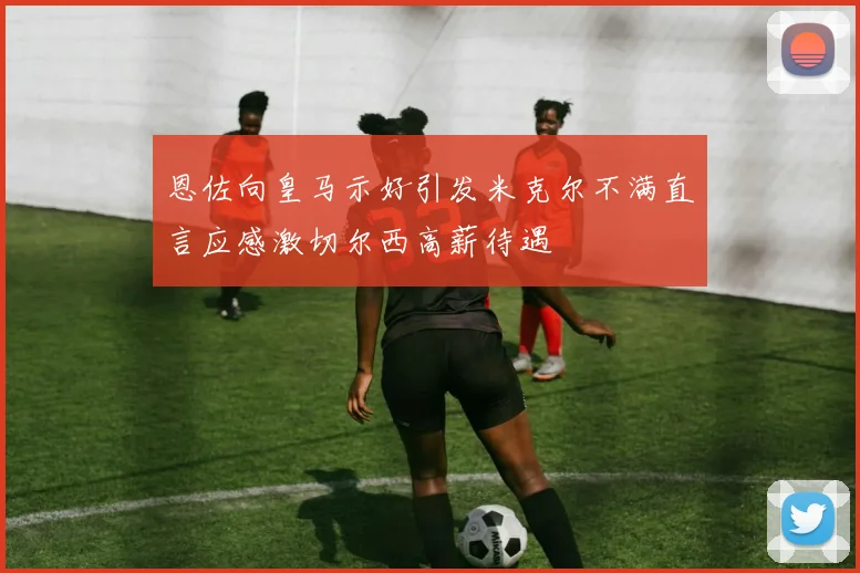 恩佐向皇马示好引发米克尔不满直言应感激切尔西高薪待遇