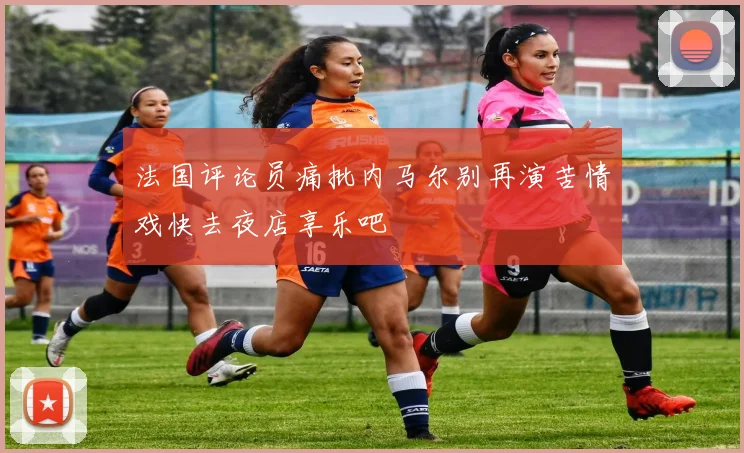 法国评论员痛批内马尔别再演苦情戏快去夜店享乐吧