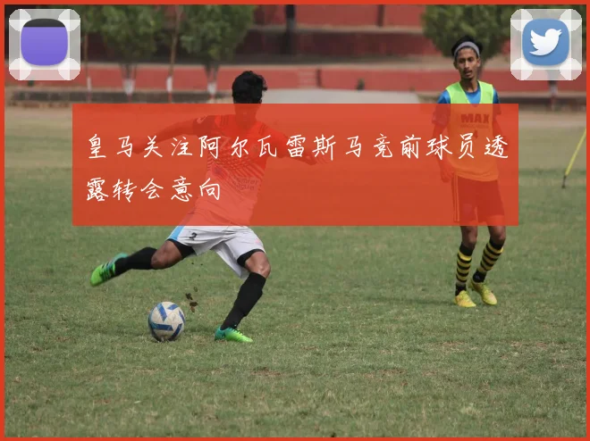 皇马关注阿尔瓦雷斯马竞前球员透露转会意向