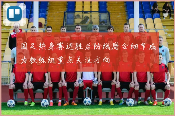 国足热身赛连胜后防线磨合细节成为教练组重点关注方向