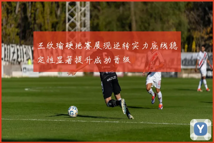 王欣瑜硬地赛展现逆转实力底线稳定性显著提升成功晋级