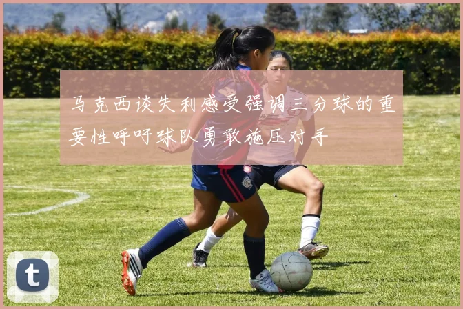马克西谈失利感受强调三分球的重要性呼吁球队勇敢施压对手