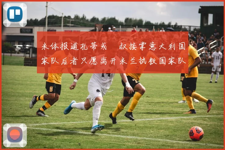 米体报道孔蒂或囧叔接掌意大利国家队后者只愿离开米兰执教国家队或皇马