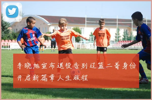李晓旭宣布退役告别辽篮二哥身份开启新篇章人生旅程
