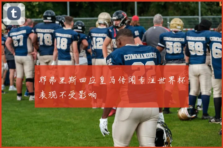 邓弗里斯回应皇马传闻专注世界杯表现不受影响