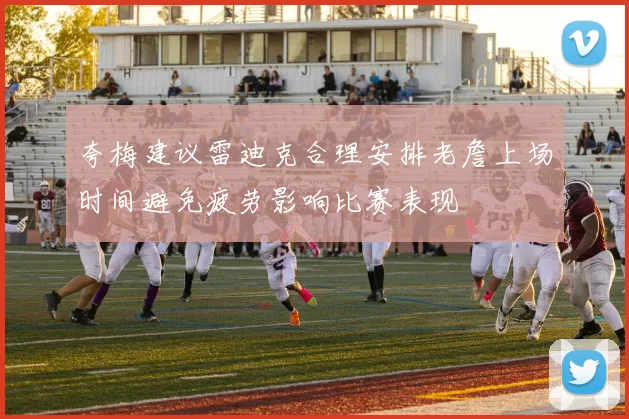 夸梅建议雷迪克合理安排老詹上场时间避免疲劳影响比赛表现