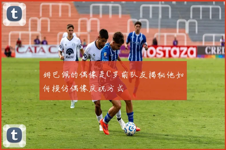 姆巴佩的偶像是C罗前队友揭秘他如何模仿偶像庆祝方式
